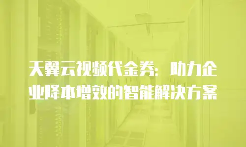 天翼云视频代金券：助力企业降本增效的智能解决方案