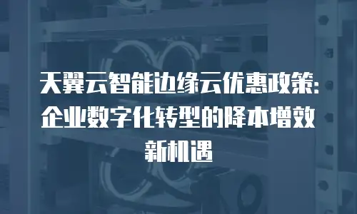 天翼云智能边缘云优惠政策：企业数字化转型的降本增效新机遇