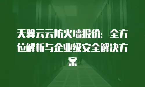 天翼云云防火墙报价：全方位解析与企业级安全解决方案