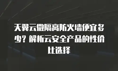 天翼云微隔离防火墙便宜多少？解析云安全产品的性价比选择