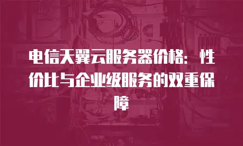 电信天翼云服务器价格：性价比与企业级服务的双重保障