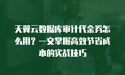 天翼云数据库审计代金券怎么用？一文掌握高效节省成本的实战技巧