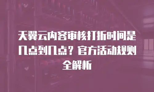 天翼云内容审核打折时间是几点到几点？官方活动规则全解析