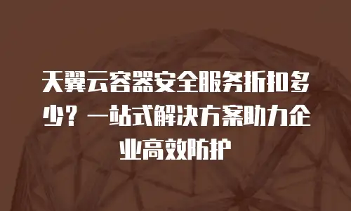 天翼云容器安全服务折扣多少？一站式解决方案助力企业高效防护