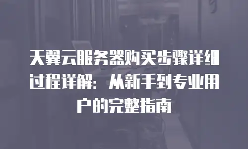 天翼云服务器购买步骤详细过程详解：从新手到专业用户的完整指南