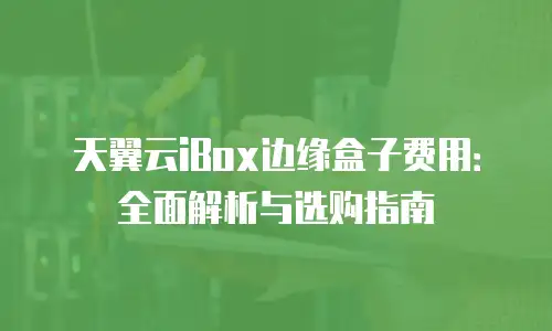 天翼云iBox边缘盒子费用：全面解析与选购指南