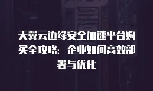天翼云边缘安全加速平台购买全攻略：企业如何高效部署与优化
