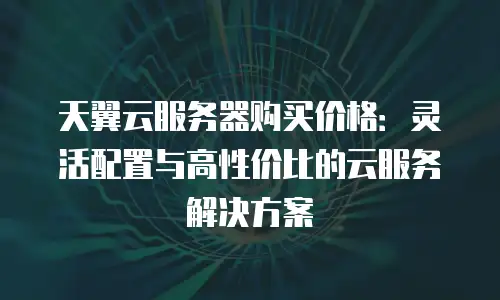 天翼云服务器购买价格：灵活配置与高性价比的云服务解决方案