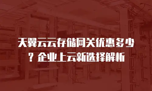 天翼云云存储网关优惠多少？企业上云新选择解析