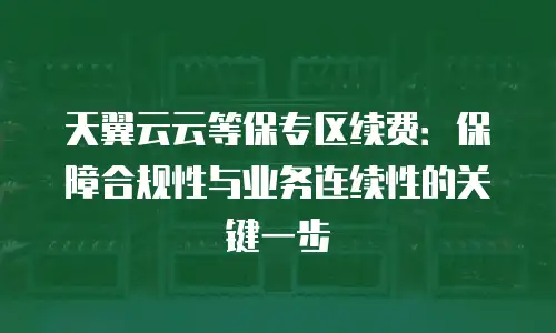 天翼云云等保专区续费：保障合规性与业务连续性的关键一步