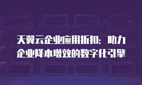 天翼云企业应用折扣：助力企业降本增效的数字化引擎