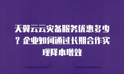 天翼云云灾备服务优惠多少？企业如何通过长期合作实现降本增效