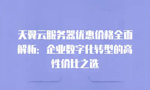 天翼云服务器优惠价格全面解析：企业数字化转型的高性价比之选