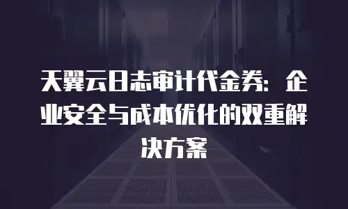 天翼云日志审计代金券：企业安全与成本优化的双重解决方案