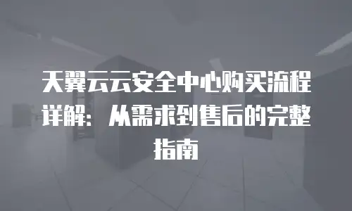 天翼云云安全中心购买流程详解：从需求到售后的完整指南