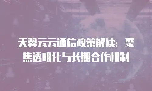 天翼云云通信政策解读：聚焦透明化与长期合作机制