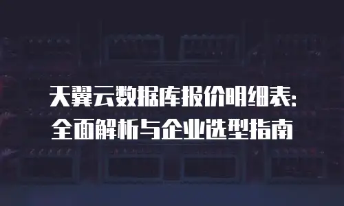天翼云数据库报价明细表：全面解析与企业选型指南