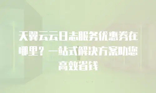 天翼云云日志服务优惠券在哪里？一站式解决方案助您高效省钱