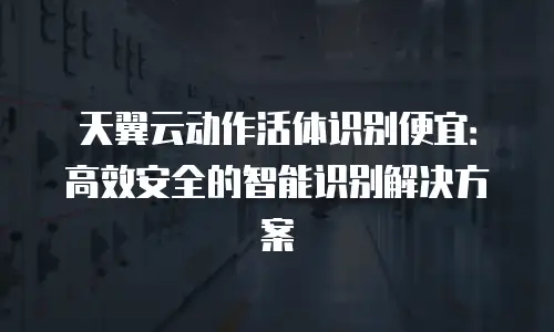 天翼云动作活体识别便宜：高效安全的智能识别解决方案