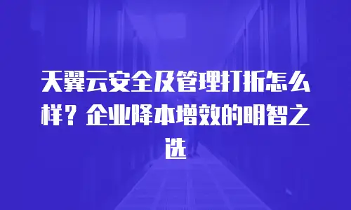 天翼云安全及管理打折怎么样？企业降本增效的明智之选