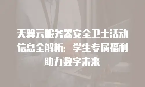 天翼云服务器安全卫士活动信息全解析：学生专属福利助力数字未来