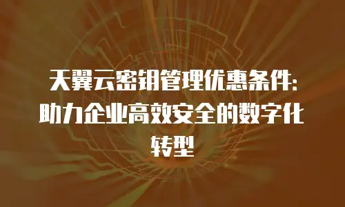 天翼云密钥管理优惠条件：助力企业高效安全的数字化转型