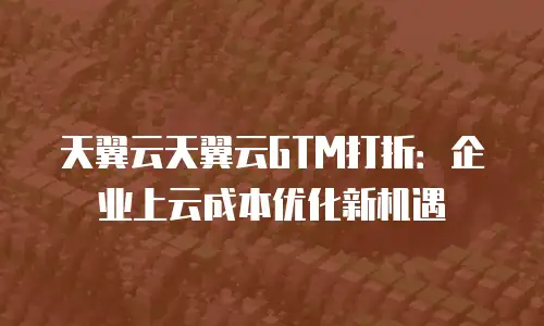 天翼云天翼云GTM打折：企业上云成本优化新机遇