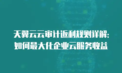 天翼云云审计返利规则详解：如何最大化企业云服务收益