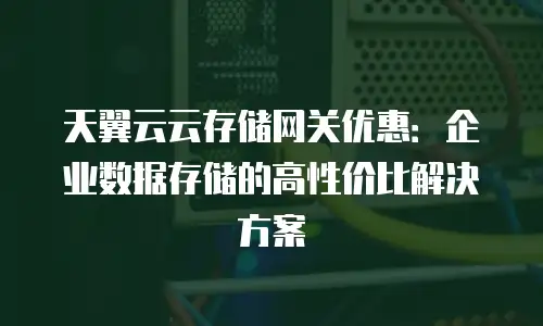 天翼云云存储网关优惠：企业数据存储的高性价比解决方案