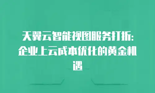 天翼云智能视图服务打折：企业上云成本优化的黄金机遇