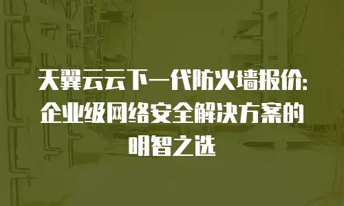 天翼云云下一代防火墙报价：企业级网络安全解决方案的明智之选