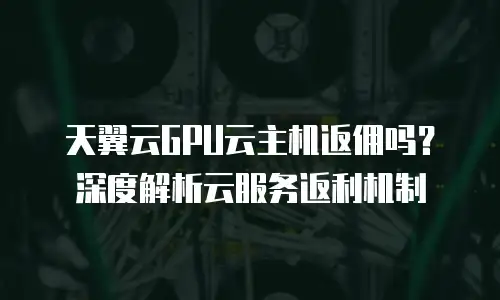 天翼云GPU云主机返佣吗？深度解析云服务返利机制