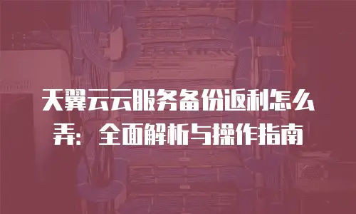 天翼云云服务备份返利怎么弄：全面解析与操作指南