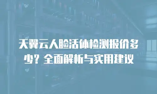 天翼云人脸活体检测报价多少？全面解析与实用建议