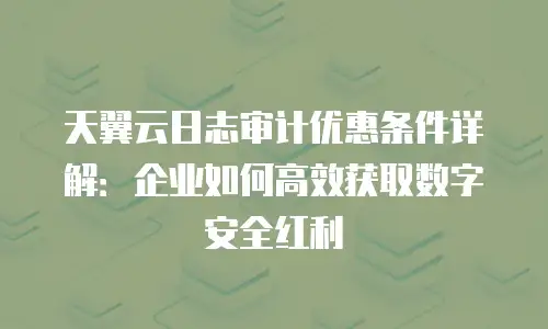 天翼云日志审计优惠条件详解：企业如何高效获取数字安全红利