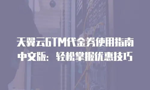 天翼云GTM代金券使用指南中文版：轻松掌握优惠技巧