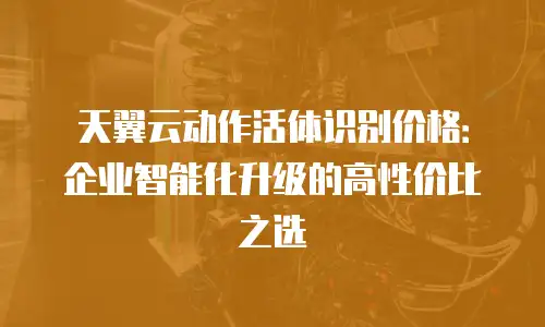 天翼云动作活体识别价格：企业智能化升级的高性价比之选