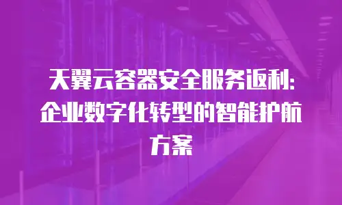 天翼云容器安全服务返利：企业数字化转型的智能护航方案