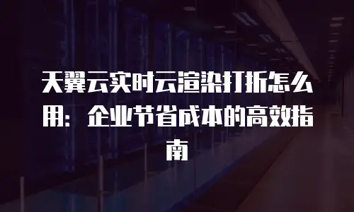 天翼云实时云渲染打折怎么用：企业节省成本的高效指南