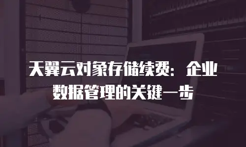 天翼云对象存储续费：企业数据管理的关键一步