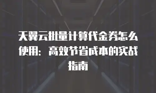 天翼云批量计算代金券怎么使用：高效节省成本的实战指南