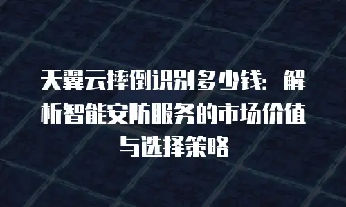 天翼云摔倒识别多少钱：解析智能安防服务的市场价值与选择策略