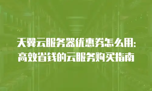 天翼云服务器优惠券怎么用：高效省钱的云服务购买指南