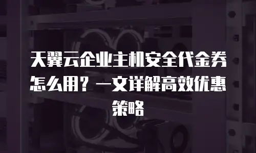 天翼云企业主机安全代金券怎么用？一文详解高效优惠策略