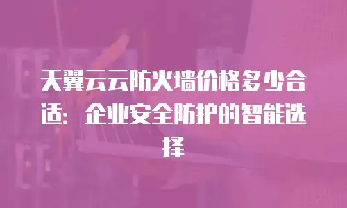 天翼云云防火墙价格多少合适：企业安全防护的智能选择
