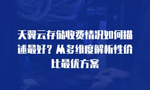天翼云存储收费情况如何描述最好？从多维度解析性价比最优方案
