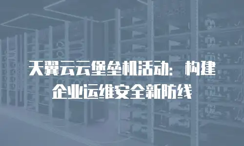 天翼云云堡垒机活动：构建企业运维安全新防线
