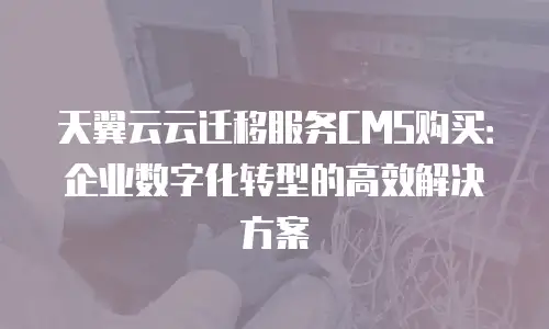 天翼云云迁移服务CMS购买：企业数字化转型的高效解决方案