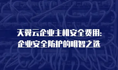 天翼云企业主机安全费用：企业安全防护的明智之选