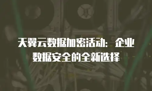 天翼云数据加密活动：企业数据安全的全新选择